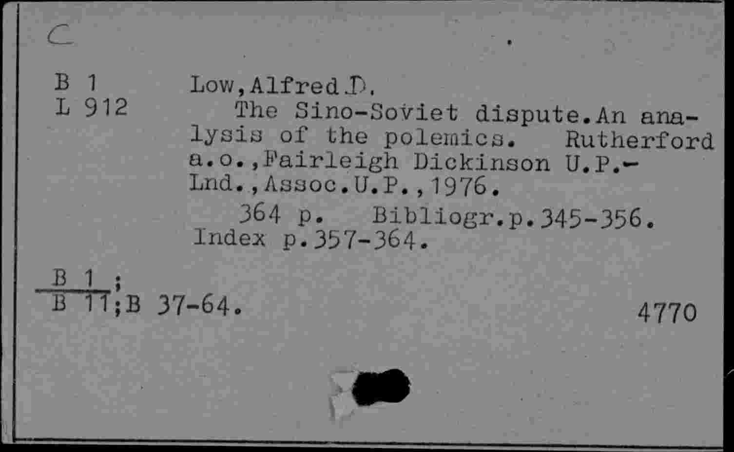 ﻿Б 1
L 912
Low, Alfred J).
The Sino-Soviet dispute.An analysis of the polemics. Rutherford a.o..Fairleigh Dickinson U.P.— Lnd.,Assoc. U. P.,1976.
З64 p. Bibliogr.p.345-356. Index p.357-364.
В 1 ;
В 1’1 ; В 37-64.
4770